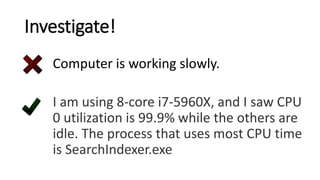 Investigate!
Computer is working slowly.
I am using 8-core i7-5960X, and I saw CPU
0 utilization is 99.9% while the others are
idle. The process that uses most CPU time
is SearchIndexer.exe
 