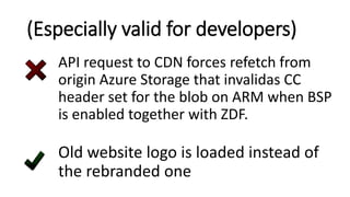 (Especially valid for developers)
API request to CDN forces refetch from
origin Azure Storage that invalidas CC
header set for the blob on ARM when BSP
is enabled together with ZDF.
Old website logo is loaded instead of
the rebranded one
 