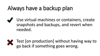 Always have a backup plan
Use virtual machines or containers, create
snapshots and backups, and revert when
needed.
Test [on production] without having way to
go back if something goes wrong.
 