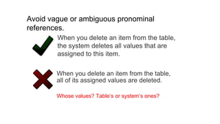 When you delete an item from the table,
all of its assigned values are deleted.
Whose values? Table’s or system’s ones?
When you delete an item from the table,
the system deletes all values that are
assigned to this item.
Avoid vague or ambiguous pronominal
references.
 