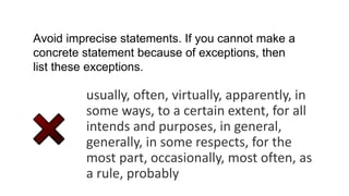 usually, often, virtually, apparently, in
some ways, to a certain extent, for all
intends and purposes, in general,
generally, in some respects, for the
most part, occasionally, most often, as
a rule, probably
Avoid imprecise statements. If you cannot make a
concrete statement because of exceptions, then
list these exceptions.
 