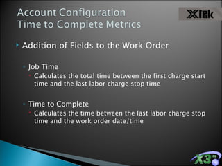 Addition of Fields to the Work Order Job Time Calculates the total time between the first charge start time and the last labor charge stop time Time to Complete  Calculates the time between the last labor charge stop time and the work order date/time 