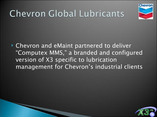 Chevron and eMaint partnered to deliver “Computex MMS,” a branded and configured version of X3 specific to lubrication management for Chevron’s industrial clients 