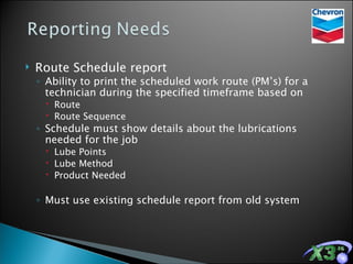 Route Schedule report Ability to print the scheduled work route (PM’s) for a technician during the specified timeframe based on Route Route Sequence Schedule must show details about the lubrications needed for the job Lube Points Lube Method Product Needed Must use existing schedule report from old system 