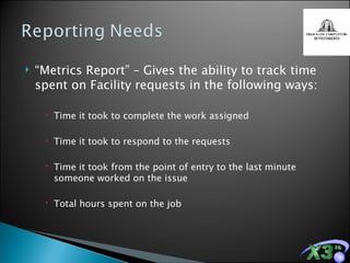“ Metrics Report” – Gives the ability to track time spent on Facility requests in the following ways: Time it took to complete the work assigned Time it took to respond to the requests Time it took from the point of entry to the last minute someone worked on the issue Total hours spent on the job 