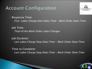 Response Time: First  Labor Charge Start Date/Time – Work Order Date/Time Job Time: Total of the Work Order Labor Charges Job Duration: Last Labor Charge Stop Date/Time – Work Order Date/Time Time to Complete: Last Labor Charge Stop Date/Time – Work Order Date/Time 