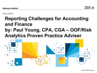 Click to add text
© 2014 IBM Corporation
Reporting Challenges for Accounting
and Finance
by: Paul Young, CPA, CGA – OOF/Risk
Analytics Proven Practice Adviser
 