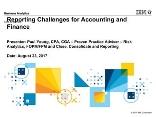 Click to add text
© 2014 IBM Corporation
Reporting Challenges for Accounting and
Finance
Presenter: Paul Young, CPA, CGA – Proven Practice Adviser – Risk
Analytics, FOPM/FPM and Close, Consolidate and Reporting
Date: August 23, 2017
 