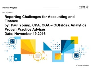 Click to add text
© 2014 IBM Corporation
Reporting Challenges for Accounting and
Finance
by: Paul Young, CPA, CGA – OOF/Risk Analytics
Proven Practice Adviser
Date: November 19,2016
 