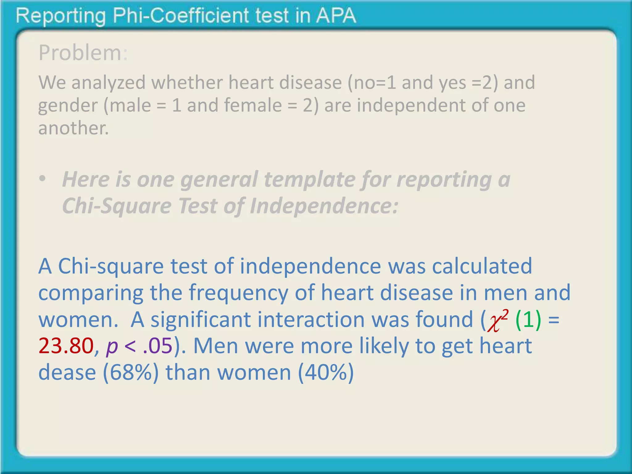 Problem: 
We analyzed whether heart disease (no=1 and yes =2) and 
gender (male = 1 and female = 2) are independent of one 
another. 
• Here is one general template for reporting a 
Chi-Square Test of Independence: 
A Chi-square test of independence was calculated 
comparing the frequency of heart disease in men and 
women. A significant interaction was found (2 (1) = 
23.80, p < .05). Men were more likely to get heart 
dease (68%) than women (40%) 
 