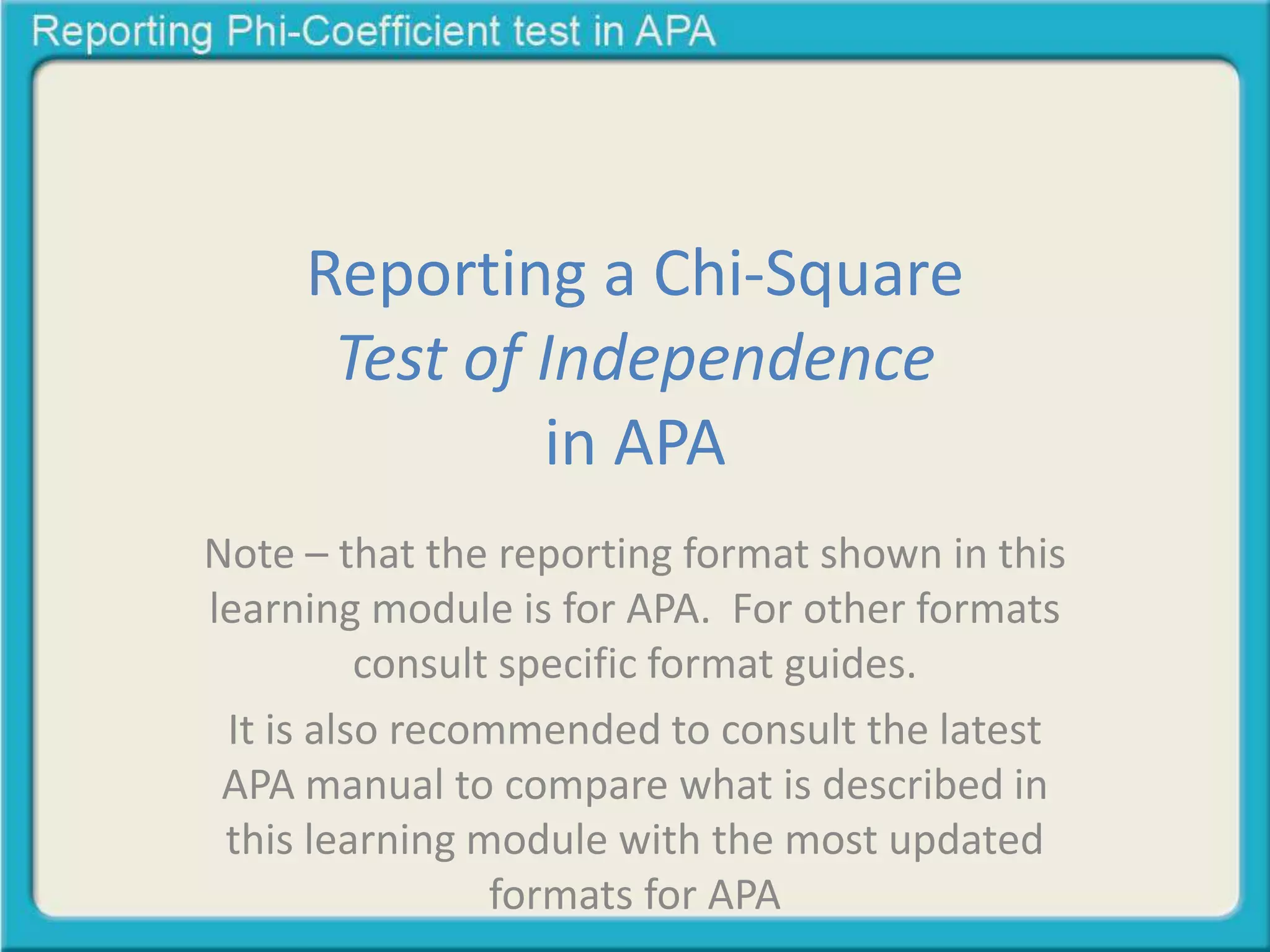 Reporting a Chi-Square 
Test of Independence 
in APA 
Note – that the reporting format shown in this 
learning module is for APA. For other formats 
consult specific format guides. 
It is also recommended to consult the latest 
APA manual to compare what is described in 
this learning module with the most updated 
formats for APA 
 