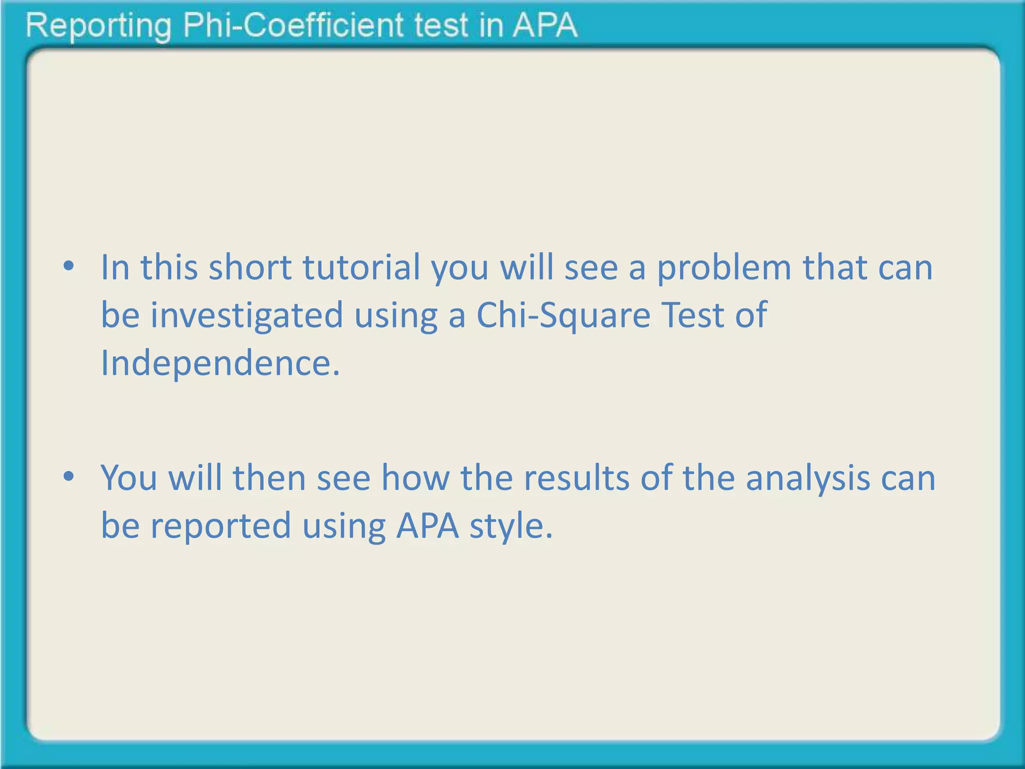 • In this short tutorial you will see a problem that can 
be investigated using a Chi-Square Test of 
Independence. 
• You will then see how the results of the analysis can 
be reported using APA style. 
 