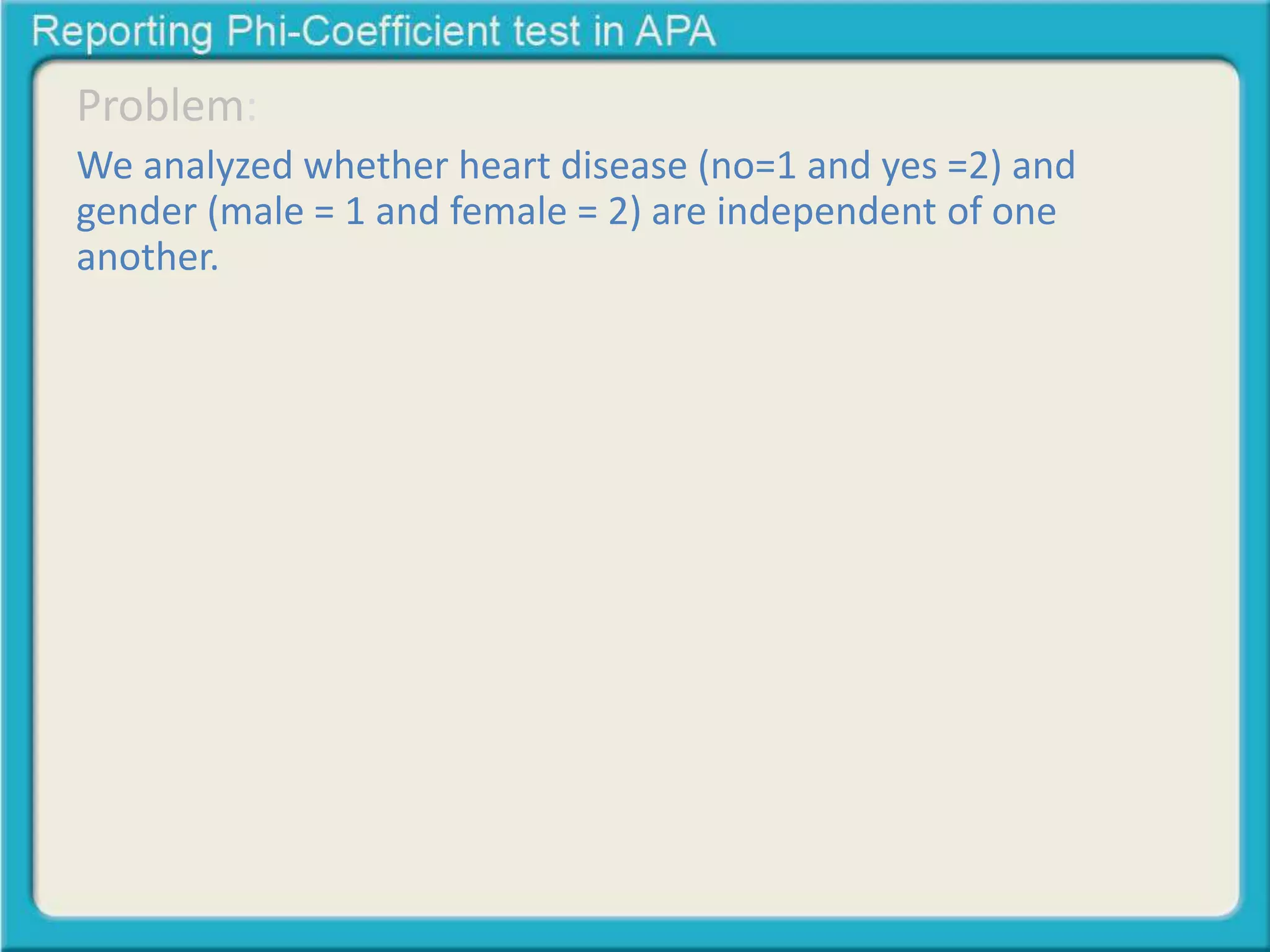 Problem: 
We analyzed whether heart disease (no=1 and yes =2) and 
gender (male = 1 and female = 2) are independent of one 
another. 
• Here is one general template for reporting a 
Chi-Square Test of Independence: 
A Chi-square test of independence was calculated 
comparing the frequency of heart disease in men and 
women. A significant interaction was found (2 (1) = 
23.80, p < .05). Men were more likely to get heart 
dease (68% than women (40%) 
 