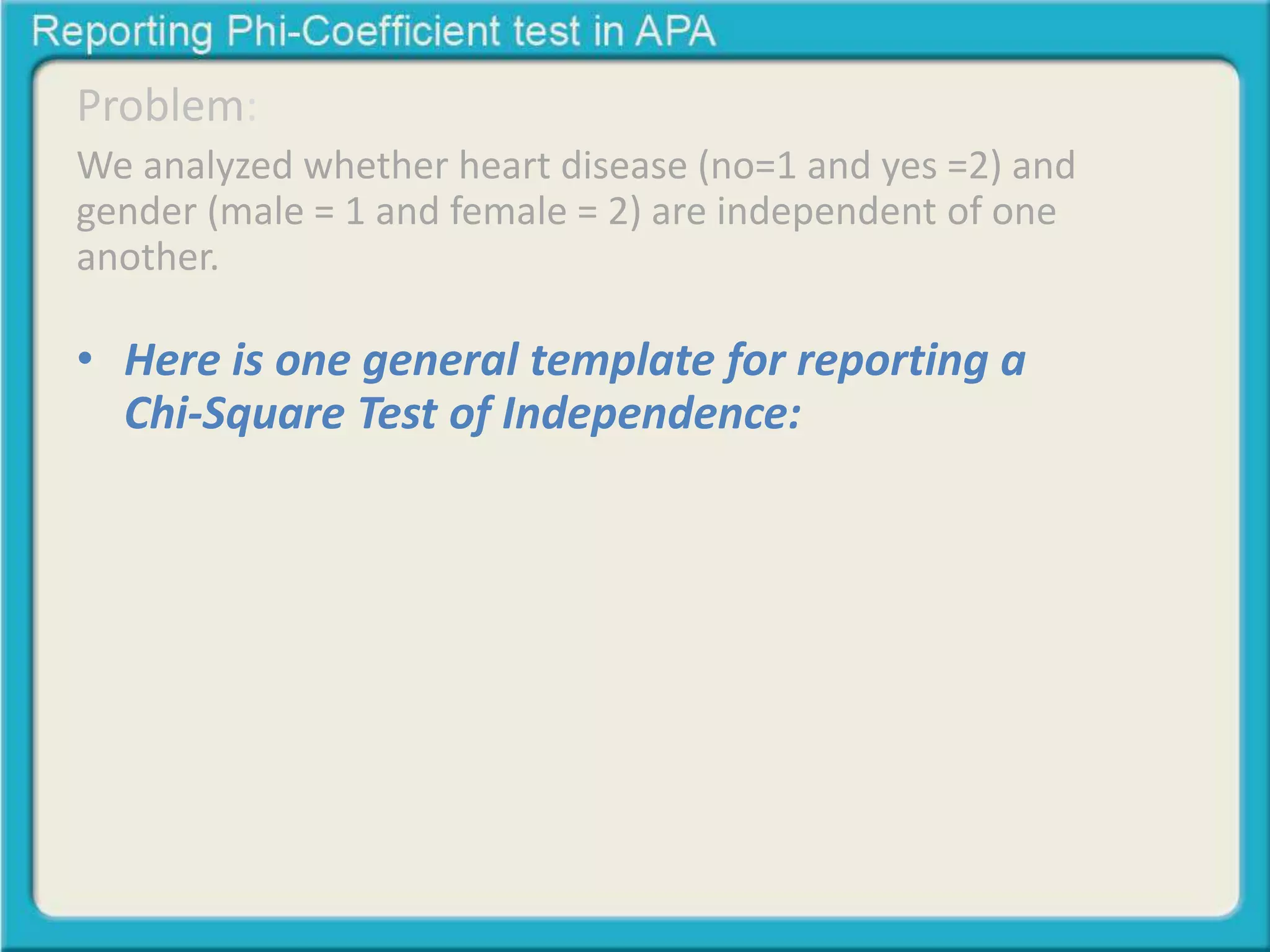 Problem: 
We analyzed whether heart disease (no=1 and yes =2) and 
gender (male = 1 and female = 2) are independent of one 
another. 
• Here is one general template for reporting a 
Chi-Square Test of Independence: 
A Chi-square test of independence was calculated 
comparing the frequency of heart disease in men and 
women. A significant interaction was found (2 (1) = 
23.80, p < .05). Men were more likely to get heart 
dease (68% than women (40%) 
 