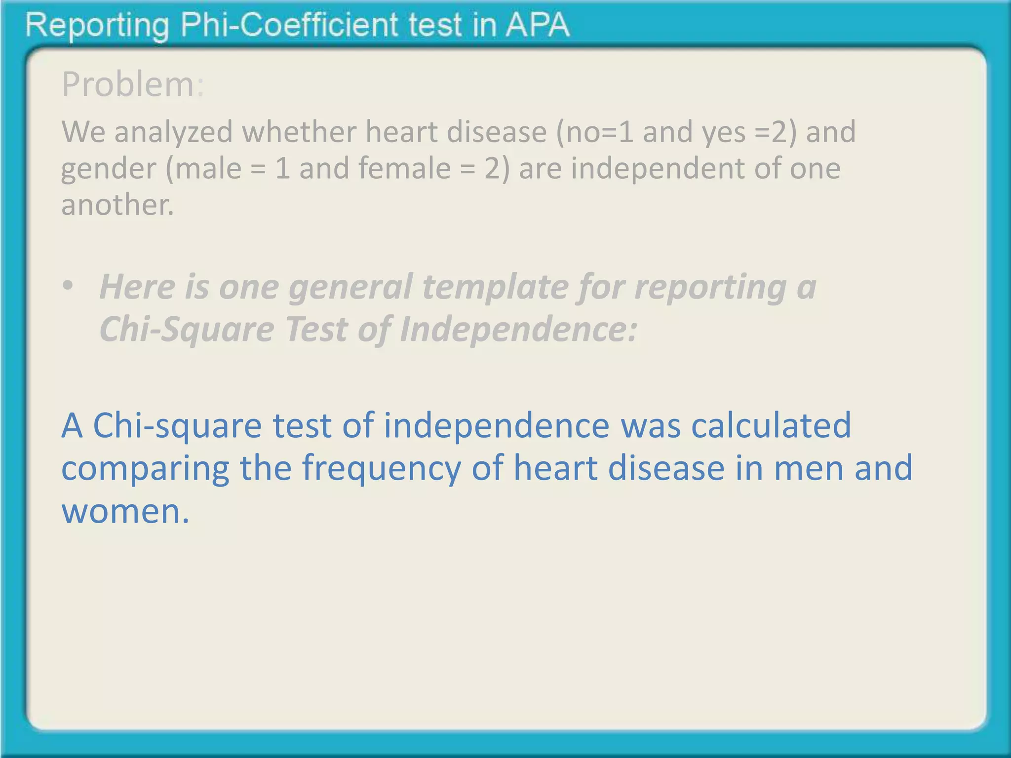 Problem: 
We analyzed whether heart disease (no=1 and yes =2) and 
gender (male = 1 and female = 2) are independent of one 
another. 
• Here is one general template for reporting a 
Chi-Square Test of Independence: 
A Chi-square test of independence was calculated 
comparing the frequency of heart disease in men and 
women. A significant interaction was found (2 (1) = 
23.80, p < .05). Men were more likely to get heart 
dease (68%) than women (40%) 
 