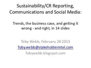 Sustainability/CR Reporting,
Communications and Social Media:

 Trends, the business case, and getting it
      wrong - and right, in 14 slides


      Toby Webb, February 28 2013
    Toby.webb@stakeholderintel.com
        Tobywebb.blogspot.com
 