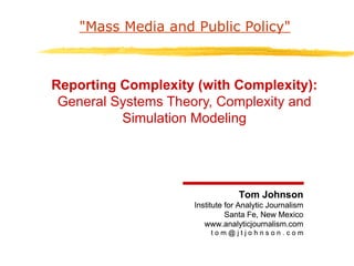 &quot;Mass Media and Public Policy&quot; Reporting Complexity (with Complexity): General Systems Theory, Complexity and Simulation Modeling Tom Johnson Institute for Analytic Journalism Santa Fe, New Mexico www.analyticjournalism.com t o m @ j t j o h n s o n . c o m Tom Johnson Institute for Analytic Journalism Santa Fe, New Mexico www.analyticjournalism.com t o m @ j t j o h n s o n . c o m 