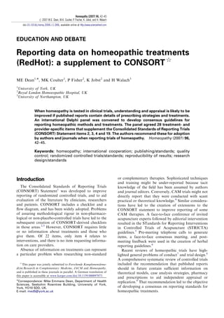 EDUCATION AND DEBATE
Reporting data on homeopathic treatments
(RedHot): a supplement to CONSORT$
ME Dean1,Ã, MK Coulter1
, P Fisher2
, K Jobst2
and H Walach3
1
University of York, UK
2
Royal London Homoeopathic Hospital, UK
3
University of Northampton, UK
When homeopathy is tested in clinical trials, understanding and appraisal is likely to be
improved if published reports contain details of prescribing strategies and treatments.
An international Delphi panel was convened to develop consensus guidelines for
reporting homeopathic methods and treatments. The panel agreed 28 treatment- and
provider-speciﬁc items that supplement the Consolidated Standards of Reporting Trials
(CONSORT) Statement items 2, 3, 4 and 19. The authors recommend these for adoption
by authors and journals when reporting trials of homeopathy. Homeopathy (2007) 96,
42–45.
Keywords: homeopathy; international cooperation; publishing/standards; quality
control; randomized controlled trials/standards; reproducibility of results; research
design/standards
Introduction
The Consolidated Standards of Reporting Trials
(CONSORT) Statement1
was developed to improve
reporting of randomized controlled trials, and to aid
evaluation of the literature by clinicians, researchers
and patients. CONSORT includes a checklist and a
ﬂow diagram, and has been widely adopted. Problems
of assuring methodological rigour in non-pharmaco-
logical or non-placebo-controlled trials have led to the
subsequent creation of CONSORT-derived checklists
in those areas.2,3
However, CONSORT requires little
or no information about treatments and those who
give them. Of 22 items, only item 4 relates to
interventions, and there is no item requesting informa-
tion on care providers.
Absence of information on treatments can represent
a particular problem when researching non-standard
or complementary therapies. Sophisticated techniques
and training might be under-reported because tacit
knowledge of the ﬁeld has been assumed by authors
and journal editors. Conversely, CAM trials might not
directly report that they were conducted with scant
practical or theoretical knowledge.4
Similar considera-
tions have led to the creation of extensions to the
CONSORT statement to improve reporting of some
CAM therapies. A face-to-face conference of invited
acupuncture experts followed by editorial intervention
resulted in the STandards for Reporting Interventions
in Controlled Trials of Acupuncture (STRICTA)
guidelines.5
Pre-meeting telephone calls to generate
items, a face-to-face consensus meeting, and post-
meeting feedback were used in the creation of herbal
reporting guidelines.6
Recent reviews of homeopathic trials have high-
lighted general problems of conduct7
and trial design.8
A comprehensive systematic review of controlled trials
included the recommendation that published reports
should in future contain sufﬁcient information on
theoretical models, case analysis strategies, pharmacy
and prescriptions to aid independent appraisal or
replication.9
That recommendation led to the objective
of developing a consensus on reporting standards for
homeopathic treatments.
ARTICLE IN PRESS
$
This paper was jointly submitted to Forschende Komplementa¨rme-
dizin/Research in Complementary Medicine, JACM and Homeopathy,
and is published in these journals in parallel. A German translation of
this paper is accessible at www.karger.com/doi/10.1159/000097073.
ÃCorrespondence: Mike Emmans Dean, Department of Health
Sciences, Seebohm Rowntree Building, University of York,
York, YO10 5DD, UK.
E-mail: med5@york.ac.uk
Homeopathy (2007) 96, 42–45
r 2007 M.E. Dean, M.K. Coulter, P. Fischer, K. Jobst, and H. Walach
doi:10.1016/j.homp.2006.11.006, available online at http://www.sciencedirect.com
 
