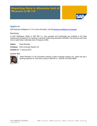 SAP COMMUNITY NETWORK SDN - sdn.sap.com | BPX - bpx.sap.com | BOC - boc.sap.com | UAC - uac.sap.com
© 2010 SAP AG 1
Reporting Data in Alternate Unit of
Measure in BI 7.0
Applies to:
SAP Business Intelligence 7.0. For more information, visit the Business Intelligence homepage.
Summary
In SAP NetWeaver 2004s or SAP BW 7.x, new concepts and functionality are available in the Data
Warehousing Workbench for reporting in alternate UOM using transaction RSUOM. The document will cover
how to report data in alternate units of measure in BEx
Author: Swati Ramteke
Company: Patni Computer System Ltd
Created on: 11 January 2010
Author Bio
Swati Ramteke is a BI Consultant working in Patni Computer System Ltd.. Swati has got a
working expreince of more than 2 yeras in SAP-BI 7.0 , SAP BI 3.5 & SAP ABAP.
 