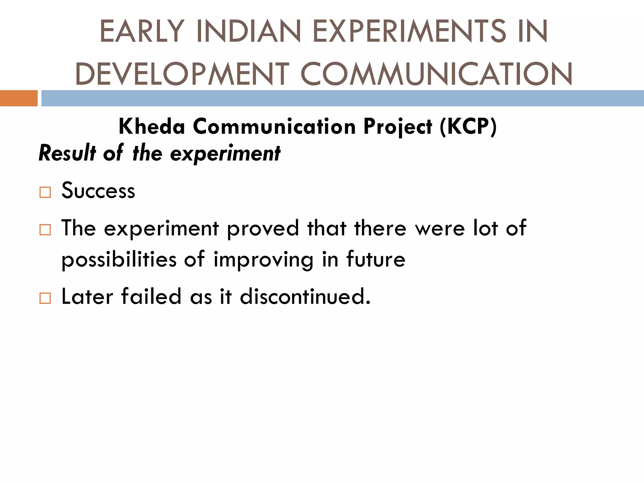 EARLY INDIAN EXPERIMENTS IN
DEVELOPMENT COMMUNICATION
Result of the experiment
 Success
 The experiment proved that there were lot of
possibilities of improving in future
 Later failed as it discontinued.
Kheda Communication Project (KCP)
 