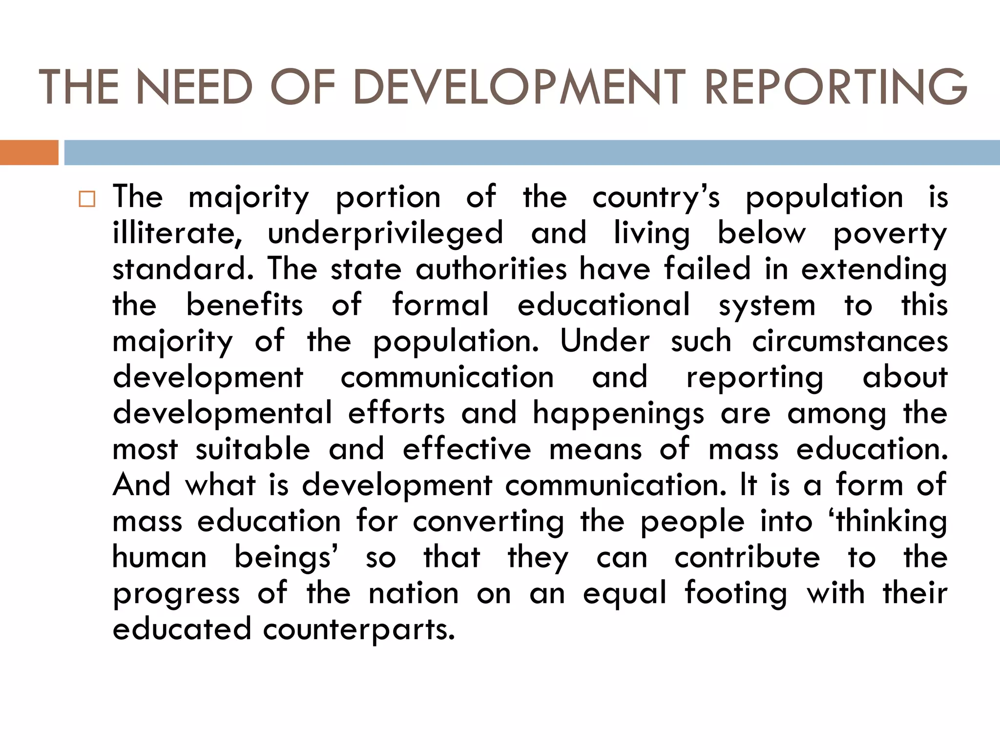 THE NEED OF DEVELOPMENT REPORTING
 The majority portion of the country’s population is
illiterate, underprivileged and living below poverty
standard. The state authorities have failed in extending
the benefits of formal educational system to this
majority of the population. Under such circumstances
development communication and reporting about
developmental efforts and happenings are among the
most suitable and effective means of mass education.
And what is development communication. It is a form of
mass education for converting the people into ‘thinking
human beings’ so that they can contribute to the
progress of the nation on an equal footing with their
educated counterparts.
 