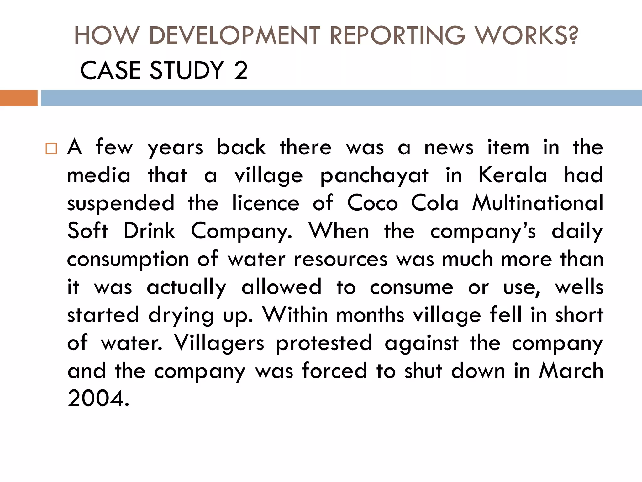 HOW DEVELOPMENT REPORTING WORKS?
 A few years back there was a news item in the
media that a village panchayat in Kerala had
suspended the licence of Coco Cola Multinational
Soft Drink Company. When the company’s daily
consumption of water resources was much more than
it was actually allowed to consume or use, wells
started drying up. Within months village fell in short
of water. Villagers protested against the company
and the company was forced to shut down in March
2004.
CASE STUDY 2
 