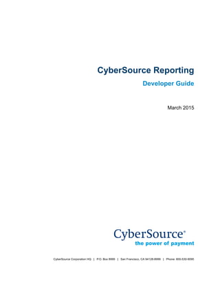 CyberSource Corporation HQ | P.O. Box 8999 | San Francisco, CA 94128-8999 | Phone: 800-530-9095
Title Page
CyberSource Reporting
Developer Guide
March 2015
 