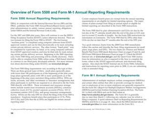 Overview of Form 5500 and Form M-1 Annual Reporting Requirements
Form 5500 Annual Reporting Requirements                                                                                 Certain employee benefit plans are exempt from the annual reporting
                                                                                                                        requirements or are eligible for limited reporting options. The major
EBSA, in conjunction with the Internal Revenue Service (IRS) and the                                                    classes of plans exempt from filing an annual report or eligible for
PBGC, publishes the Form 5500 Annual Return/Report forms used by                                                        limited reporting are described in the Form 5500 instructions.
plan administrators to satisfy various annual reporting obligations
under ERISA and the Internal Revenue Code (Code).                                                                       The Form 5500 filed by plan administrators and GIAs are due by the
                                                                                                                        last day of the 7th calendar month after the end of the plan or GIA year
For the 2007 and 2008 plan years, filers will continue to use the ERISA                                                 (not to exceed 12 months in length). See the Form 5500 instructions for
Filing Acceptance System (EFAST), unless otherwise directed. There are                                                  information on extensions. The Form 5500 filed by DFEs other than
two formats for filing the Form 5500 in EFAST.* The first format,                                                       GIAs are due no later than 91/2 months after the end of the DFE year.
“machine print,” is completed using computer software from EFAST-
approved vendors and can be filed electronically or by mail, including                                                  Two quick reference charts from the 2008 Form 5500 immediately
certain private delivery services. The other format, “hand print,” may                                                  follow this section and describe the basic filing requirements for small
be completed by typewriter, by hand, or by using computer software                                                      plans, large plans, and DFEs. The two charts are: Pension and Welfare
from EFAST approved vendors, and may be filed only by mail, includ-                                                     Benefit Plan Form 5500 Quick Reference Chart on pages 15 and 16, and
ing certain private delivery services. Beginning in the 2009 reporting                                                  DFE Form 5500 Quick Reference Chart on page 17. Check the EFAST
year, Form 5500 filing and processing will be wholly electronic. Filers                                                 Internet site at www.efast.dol.gov and the latest Form 5500 instruc-
will be able to complete Form 5500s online using a Web-based interface                                                  tions for information on who is required to file, how to complete the
or continue to use third-party developed software. For more informa-                                                    forms, when to file, EFAST approved software, and electronic filing
tion about electronic filing under EFAST2, see www.efast.dol.gov.                                                       options. Also check the EFAST Internet site for Form 5500s, Schedules,
                                                                                                                        and Instructions for reporting years prior to 2008, if you are submitting
The Form 5500 filing requirements vary according to the type of filer.                                                  a late or amended filing.
There are three general types of filers: small plans (generally plans
with fewer than 100 participants as of the beginning of the plan year);
large plans (generally plans with 100 or more participants as of the                                                    Form M-1 Annual Reporting Requirements
beginning of the plan year); and direct filing entities (DFEs). DFEs are
trusts, accounts, and other investment or insurance arrangements that                                                   Administrators of multiple employer welfare arrangements (MEWAs)
plans participate in and that are required to or allowed to file the Form                                               and certain other entities that offer or provide coverage for medical
5500 directly with EBSA. These investment and insurance arrange-                                                        care to employees of two or more employers are generally required to
ments include master trust investment accounts (MTIAs), common/                                                         file the Form M-1 (Report for Multiple Employer Welfare Arrangements
collective trusts (CCTs), pooled separate accounts (PSAs), 103-12                                                       (MEWAs) and Certain Entities Claiming Exception (ECEs)). The Form
investment entities (103-12 IEs), and group insurance arrangements                                                      M-1 is filed with EBSA and can be filed online at
(GIAs). MTIAs are the only DFE for which the filing of the Form 5500 is                                                 http://www.askebsa.dol.gov/mewa. The Form M-1 is generally
mandatory. Employee benefit plans that participate in CCTs, PSAs,                                                       due no later than March 1, following any calendar year for which a
103-12 IEs, and GIAs that file as DFEs are eligible for certain annual                                                  filing is required. A quick reference chart on Reporting Requirements for
reporting relief.                                                                                                       MEWAs and ECEs is on page 18. Also, check the EBSA Internet site at
                                                                                                                        www.dol.gov/ebsa for more information on the Form M-1.

*
    For plan years and DFE reporting years beginning January 1, 2008, all Forms 5500 Annual Return/Report must be filed electronically. See 71 FR 41359 (July 21, 2006).

14
 