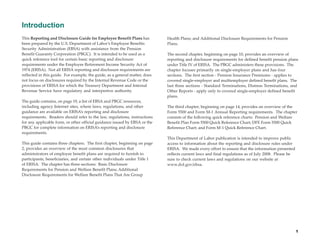 Introduction
This Reporting and Disclosure Guide for Employee Benefit Plans has           Health Plans; and Additional Disclosure Requirements for Pension
been prepared by the U.S. Department of Labor’s Employee Benefits            Plans.
Security Administration (EBSA) with assistance from the Pension
Benefit Guaranty Corporation (PBGC). It is intended to be used as a          The second chapter, beginning on page 10, provides an overview of
quick reference tool for certain basic reporting and disclosure              reporting and disclosure requirements for defined benefit pension plans
requirements under the Employee Retirement Income Security Act of            under Title IV of ERISA. The PBGC administers these provisions. The
1974 (ERISA). Not all ERISA reporting and disclosure requirements are        chapter focuses primarily on single-employer plans and has four
reflected in this guide. For example, the guide, as a general matter, does   sections. The first section - Pension Insurance Premiums - applies to
not focus on disclosures required by the Internal Revenue Code or the        covered single-employer and multiemployer defined benefit plans. The
provisions of ERISA for which the Treasury Department and Internal           last three sections - Standard Terminations, Distress Terminations, and
Revenue Service have regulatory and interpretive authority.                  Other Reports - apply only to covered single-employer defined benefit
                                                                             plans.
The guide contains, on page 19, a list of EBSA and PBGC resources,
including agency Internet sites, where laws, regulations, and other          The third chapter, beginning on page 14, provides an overview of the
guidance are available on ERISA’s reporting and disclosure                   Form 5500 and Form M-1 Annual Reporting requirements. The chapter
requirements. Readers should refer to the law, regulations, instructions     consists of the following quick reference charts: Pension and Welfare
for any applicable form, or other official guidance issued by EBSA or the    Benefit Plan Form 5500 Quick Reference Chart; DFE Form 5500 Quick
PBGC for complete information on ERISA’s reporting and disclosure            Reference Chart; and Form M-1 Quick Reference Chart.
requirements.
                                                                             This Department of Labor publication is intended to improve public
This guide contains three chapters. The first chapter, beginning on page     access to information about the reporting and disclosure rules under
2, provides an overview of the most common disclosures that                  ERISA. We made every effort to ensure that the information presented
administrators of employee benefit plans are required to furnish to          reflects current laws and final regulations as of July 2008. Please be
participants, beneficiaries, and certain other individuals under Title I     sure to check current laws and regulations on our website at
of ERISA. The chapter has three sections: Basic Disclosure                   www.dol.gov/ebsa.
Requirements for Pension and Welfare Benefit Plans; Additional
Disclosure Requirements for Welfare Benefit Plans That Are Group




                                                                                                                                                      1
 