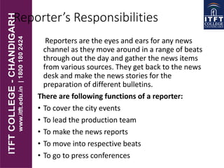 Reporter’s Responsibilities
Reporters are the eyes and ears for any news
channel as they move around in a range of beats
through out the day and gather the news items
from various sources. They get back to the news
desk and make the news stories for the
preparation of different bulletins.
There are following functions of a reporter:
• To cover the city events
• To lead the production team
• To make the news reports
• To move into respective beats
• To go to press conferences
 