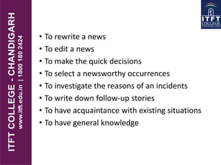 • To rewrite a news
• To edit a news
• To make the quick decisions
• To select a newsworthy occurrences
• To investigate the reasons of an incidents
• To write down follow-up stories
• To have acquaintance with existing situations
• To have general knowledge
 