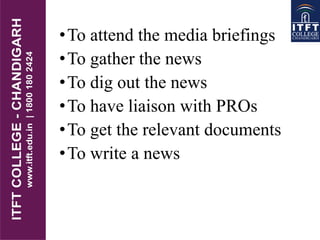 •To attend the media briefings
•To gather the news
•To dig out the news
•To have liaison with PROs
•To get the relevant documents
•To write a news
 
