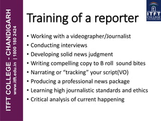 Training of a reporter
• Working with a videographer/Journalist
• Conducting interviews
• Developing solid news judgment
• Writing compelling copy to B roll sound bites
• Narrating or “tracking” your script(VO)
• Producing a professional news package
• Learning high journalistic standards and ethics
• Critical analysis of current happening
 
