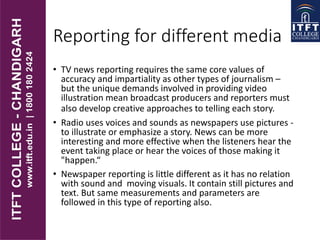 Reporting for different media
• TV news reporting requires the same core values of
accuracy and impartiality as other types of journalism –
but the unique demands involved in providing video
illustration mean broadcast producers and reporters must
also develop creative approaches to telling each story.
• Radio uses voices and sounds as newspapers use pictures -
to illustrate or emphasize a story. News can be more
interesting and more effective when the listeners hear the
event taking place or hear the voices of those making it
"happen.“
• Newspaper reporting is little different as it has no relation
with sound and moving visuals. It contain still pictures and
text. But same measurements and parameters are
followed in this type of reporting also.
 