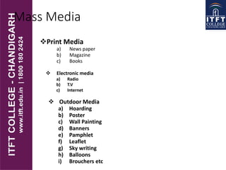 Mass Media
Print Media
a) News paper
b) Magazine
c) Books
 Electronic media
a) Radio
b) T.V
c) Internet
 Outdoor Media
a) Hoarding
b) Poster
c) Wall Painting
d) Banners
e) Pamphlet
f) Leaflet
g) Sky writing
h) Balloons
i) Brouchers etc
 