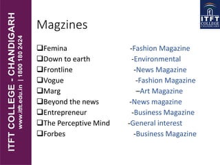 Magzines
Femina -Fashion Magazine
Down to earth -Environmental
Frontline -News Magazine
Vogue -Fashion Magazine
Marg –Art Magazine
Beyond the news -News magazine
Entrepreneur -Business Magazine
The Perceptive Mind -General interest
Forbes -Business Magazine
 