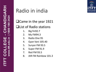 Radio in india
Came in the year 1921
List of Radio stations
1. Big fm92.7
2. My FM94.3
3. Radio One 95
4. Gyan Vani 105.40
5. Suryan FM 93.5
6. Super FM 91.9
7. Red FM 93.5
8. AIR FM Rainbow 101.3
 
