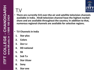 T.V
• There are currently 515 over-the-air and satellite television channels
available in India . Hindi television channel have the highest market
share and are available throughout the country. In addition to that,
numerous regional channels are available for selective regions.
• T.V Channels in India
1. Star plus
2. Colors
3. Zee t.v
4. DD national
5. 9X
6. Sub T.v
7. Star Utsav
8. Sony
9. Star one
 