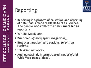 Reporting
• Reporting is a process of collection and reporting
of data that is made readable to the audience
.The people who collect the news are called as
reporters.
 Various Media are_______
 Print media(newspapers, magazines);
 Broadcast media (radio stations, television
stations,
 Television networks),
 And increasingly Internet-based media(World
Wide Web pages, blogs).
 