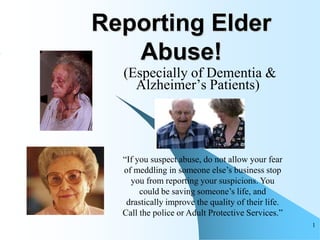 Reporting Elder
   Abuse!
  (Especially of Dementia &
    Alzheimer‟s Patients)




  “If you suspect abuse, do not allow your fear
  of meddling in someone else‟s business stop
    you from reporting your suspicions. You
       could be saving someone‟s life, and
   drastically improve the quality of their life.
  Call the police or Adult Protective Services.”
                                                    1
 
