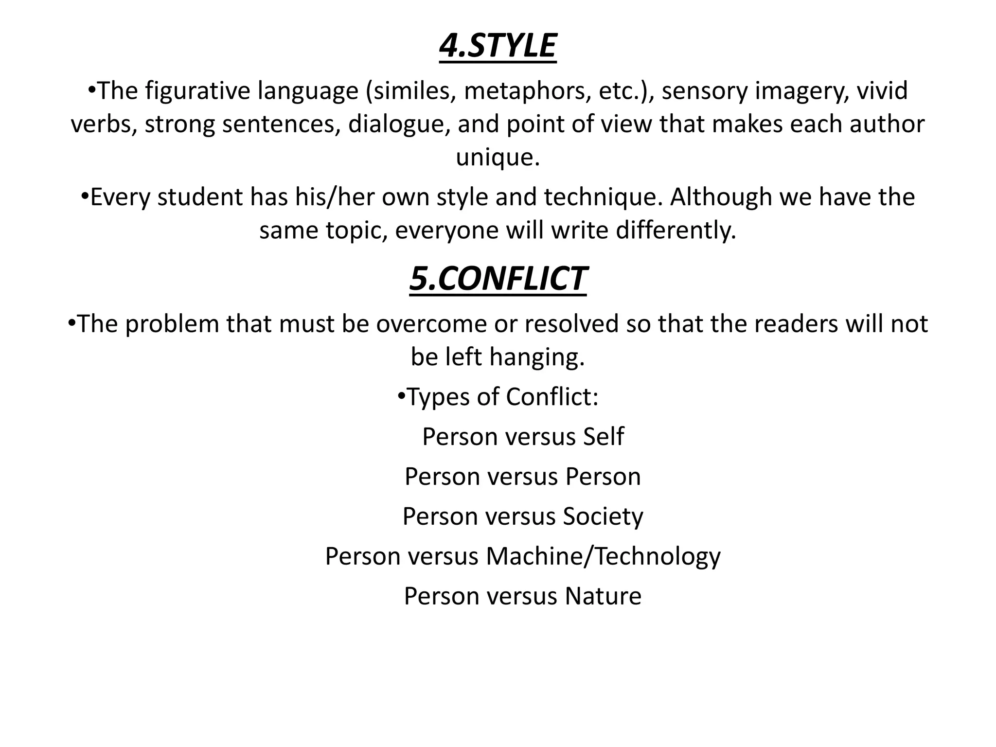 4.STYLE
•The figurative language (similes, metaphors, etc.), sensory imagery, vivid
verbs, strong sentences, dialogue, and point of view that makes each author
unique.
•Every student has his/her own style and technique. Although we have the
same topic, everyone will write differently.
5.CONFLICT
•The problem that must be overcome or resolved so that the readers will not
be left hanging.
•Types of Conflict:
Person versus Self
Person versus Person
Person versus Society
Person versus Machine/Technology
Person versus Nature
 
