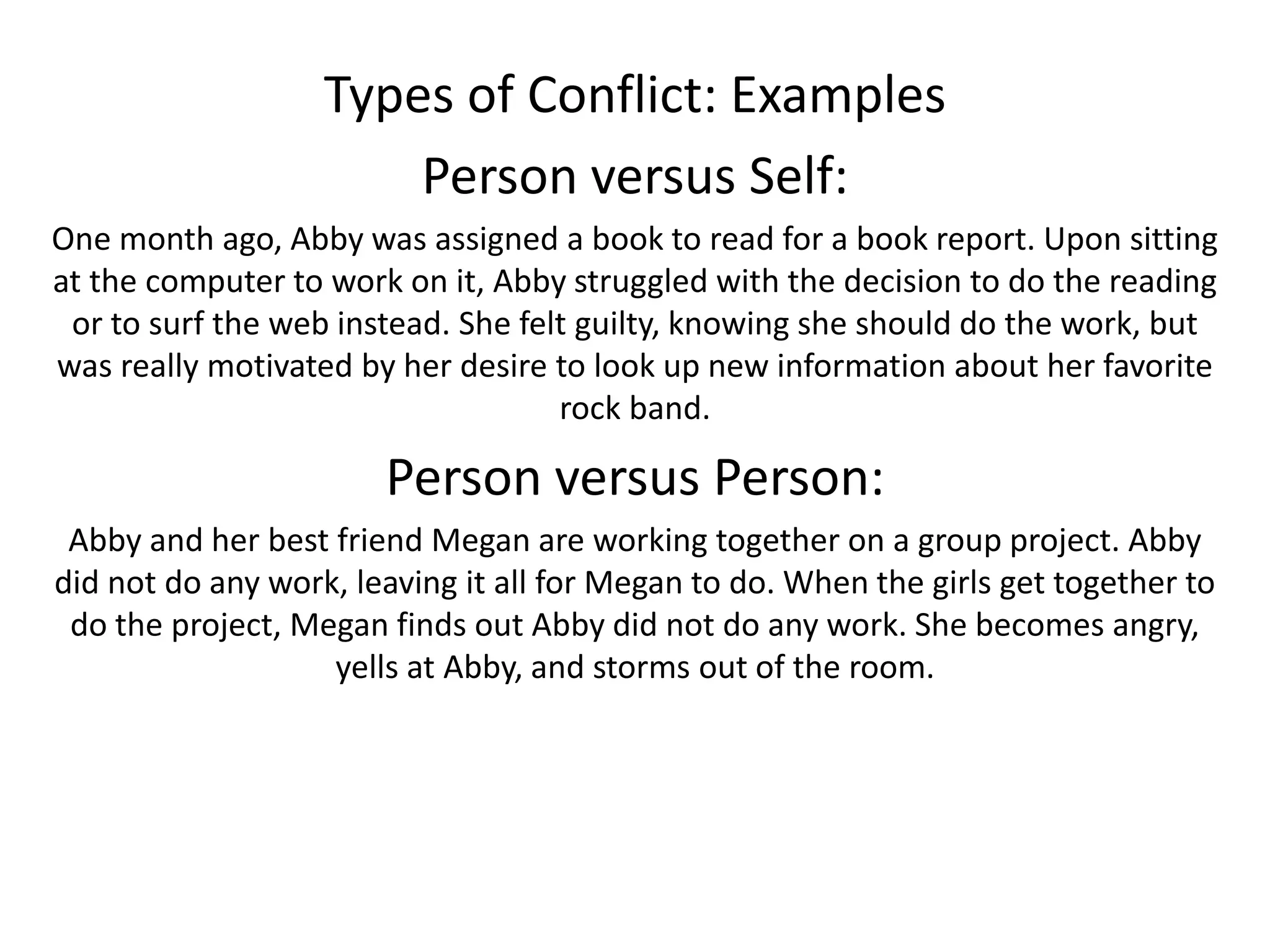 Types of Conflict: Examples
Person versus Self:
One month ago, Abby was assigned a book to read for a book report. Upon sitting
at the computer to work on it, Abby struggled with the decision to do the reading
or to surf the web instead. She felt guilty, knowing she should do the work, but
was really motivated by her desire to look up new information about her favorite
rock band.
Person versus Person:
Abby and her best friend Megan are working together on a group project. Abby
did not do any work, leaving it all for Megan to do. When the girls get together to
do the project, Megan finds out Abby did not do any work. She becomes angry,
yells at Abby, and storms out of the room.
 