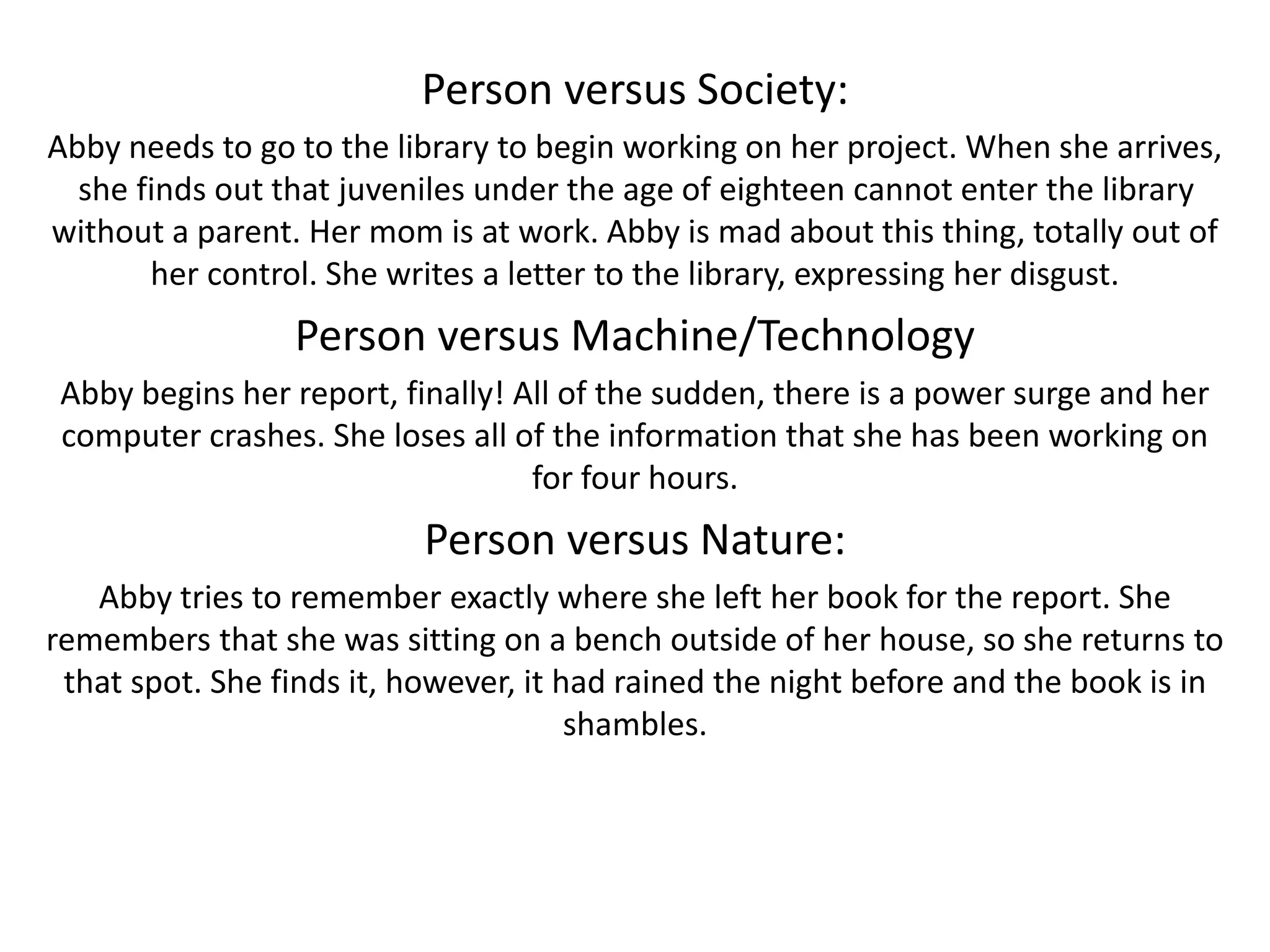 Person versus Society:
Abby needs to go to the library to begin working on her project. When she arrives,
she finds out that juveniles under the age of eighteen cannot enter the library
without a parent. Her mom is at work. Abby is mad about this thing, totally out of
her control. She writes a letter to the library, expressing her disgust.
Person versus Machine/Technology
Abby begins her report, finally! All of the sudden, there is a power surge and her
computer crashes. She loses all of the information that she has been working on
for four hours.
Person versus Nature:
Abby tries to remember exactly where she left her book for the report. She
remembers that she was sitting on a bench outside of her house, so she returns to
that spot. She finds it, however, it had rained the night before and the book is in
shambles.
 