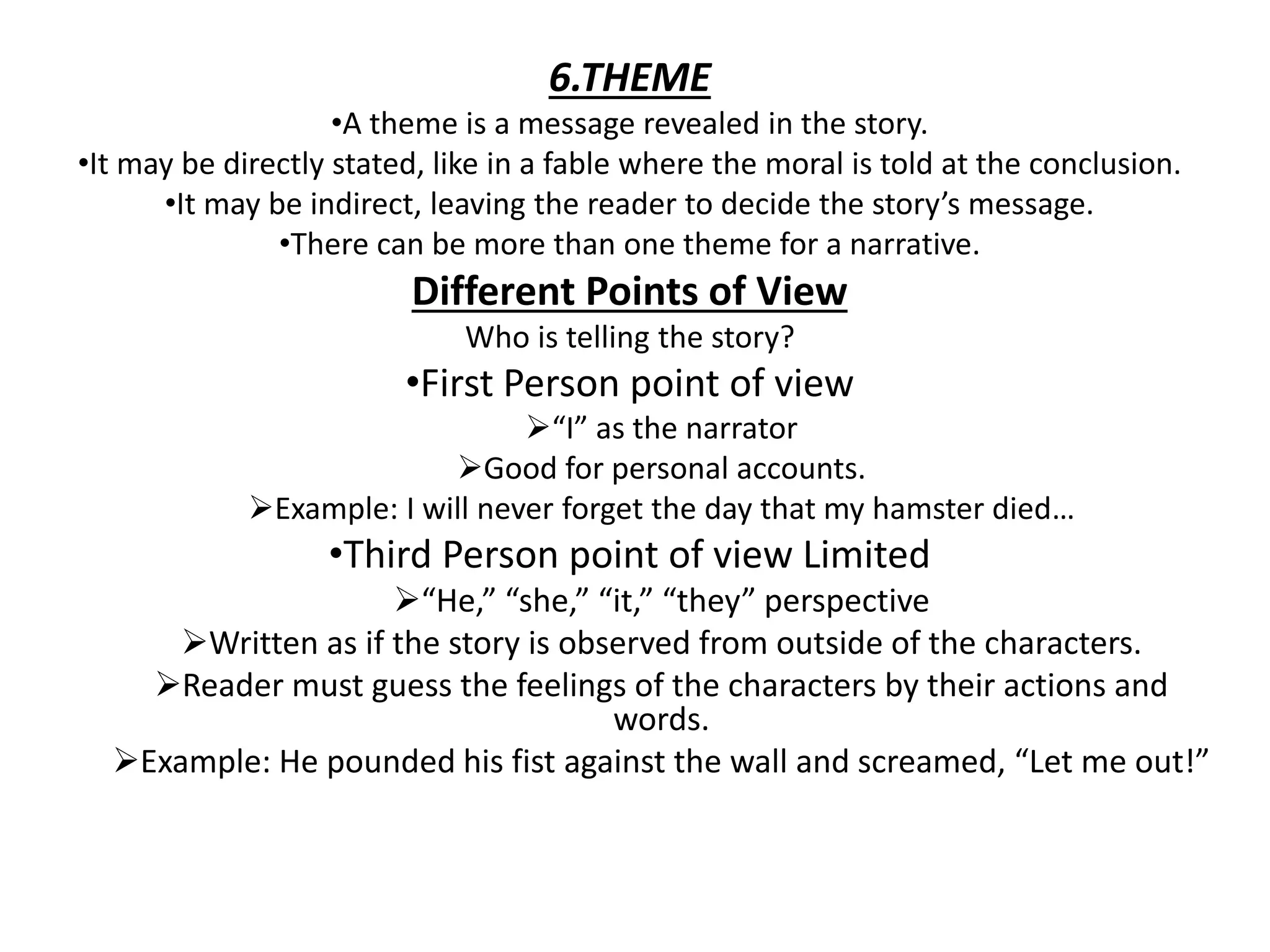 6.THEME
•A theme is a message revealed in the story.
•It may be directly stated, like in a fable where the moral is told at the conclusion.
•It may be indirect, leaving the reader to decide the story’s message.
•There can be more than one theme for a narrative.
Different Points of View
Who is telling the story?
•First Person point of view
“I” as the narrator
Good for personal accounts.
Example: I will never forget the day that my hamster died…
•Third Person point of view Limited
“He,” “she,” “it,” “they” perspective
Written as if the story is observed from outside of the characters.
Reader must guess the feelings of the characters by their actions and
words.
Example: He pounded his fist against the wall and screamed, “Let me out!”
 