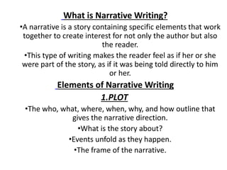 What is Narrative Writing?
•A narrative is a story containing specific elements that work
together to create interest for not only the author but also
the reader.
•This type of writing makes the reader feel as if her or she
were part of the story, as if it was being told directly to him
or her.
Elements of Narrative Writing
1.PLOT
•The who, what, where, when, why, and how outline that
gives the narrative direction.
•What is the story about?
•Events unfold as they happen.
•The frame of the narrative.
 