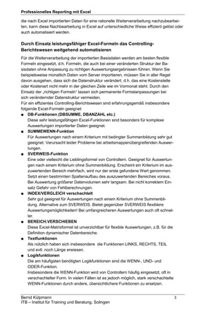 Professionelles Reporting mit Excel
Bernd Külpmann 3
ITB – Institut für Training und Beratung, Solingen
die nach Excel importierten Daten für eine rationelle Weiterverarbeitung nachzubearbei-
ten, kann diese Nachbearbeitung in Excel auf unterschiedliche Weise effizient gelöst oder
auch automatisiert werden.
Durch Einsatz leistungsfähiger Excel-Formeln das Controlling-
Berichtswesen weitgehend automatisieren
Für die Weiterverarbeitung der importierten Basisdaten werden am besten flexible
Formeln eingesetzt, d.h. Formeln, die auch bei einer veränderten Struktur der Ba-
sisdaten ohne Anpassung zu richtigen Auswertungsergebnissen führen. Wenn Sie
beispielsweise monatlich Daten vom Server importieren, müssen Sie in aller Regel
davon ausgehen, dass sich die Datenstruktur verändert, d.h. das eine Kostenstelle
oder Kostenart nicht mehr in der gleichen Zeile wie im Vormonat steht. Durch den
Einsatz der „richtigen Formeln“ lassen sich permanente Formelanpassungen bei
sich verändernder Datenstruktur vermeiden.
Für ein effizientes Controlling-Berichtswesen sind erfahrungsgemäß insbesondere
folgende Excel-Formeln geeignet:
■ DB-Funktionen (DBSUMME, DBANZAHL etc.)
Diese sehr leistungsfähigen Excel-Funktionen sind besonders für komplexe
Auswertungen importierter Daten geeignet.
■ SUMMEWENN-Funktion
Für Auswertungen nach einem Kriterium mit bedingter Summenbildung sehr gut
geeignet. Verursacht leider Probleme bei arbeitsmappenübergreifenden Auswer-
tungen.
■ SVERWEIS-Funktion
Eine oder vielleicht die Lieblingsformel von Controllern. Geeignet für Auswertun-
gen nach einem Kriterium ohne Summenbildung. Erscheint ein Kriterium im aus-
zuwertenden Bereich mehrfach, wird nur der erste gefundene Wert genommen.
Setzt einen bestimmten Spaltenaufbau des auszuwertenden Bereiches voraus.
Bei Auswertung größerer Datenvolumen sehr langsam. Bei nicht korrektem Ein-
satz Gefahr von Fehlberechnungen.
■ INDEX/VERGLEICH verschachtelt
Sehr gut geeignet für Auswertungen nach einem Kriterium ohne Summenbil-
dung. Alternative zum SVERWEIS. Bietet gegenüber SVERWEIS flexiblere
Auswertungsmöglichkeiten! Bei umfangreicheren Auswertungen auch oft schnel-
ler.
■ BEREICH.VERSCHIEBEN
Diese Excel-Matrixformel ist unverzichtbar für flexible Auswertungen, z.B. für die
Definition dynamischer Datenbereiche.
■ Textfunktionen
Als nützlich haben sich insbesondere die Funktionen LINKS, RECHTS, TEIL
und evtl. noch Länge erwiesen.
■ Logikfunktionen
Die am häufigsten benötigten Logikfunktionen sind die WENN-, UND- und
ODER-Funktion.
Insbesondere die WENN-Funktion wird von Controllern häufig eingesetzt, oft in
verschachtelter Form. In vielen Fällen ist es jedoch möglich, stark verschachtelte
WENN-Funktionen durch andere, übersichtlichere Funktionen zu ersetzen.
 