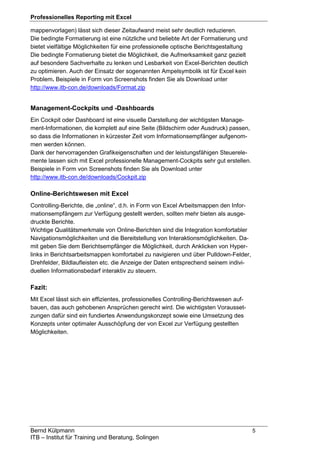 Professionelles Reporting mit Excel
Bernd Külpmann 5
ITB – Institut für Training und Beratung, Solingen
mappenvorlagen) lässt sich dieser Zeitaufwand meist sehr deutlich reduzieren.
Die bedingte Formatierung ist eine nützliche und beliebte Art der Formatierung und
bietet vielfältige Möglichkeiten für eine professionelle optische Berichtsgestaltung
Die bedingte Formatierung bietet die Möglichkeit, die Aufmerksamkeit ganz gezielt
auf besondere Sachverhalte zu lenken und Lesbarkeit von Excel-Berichten deutlich
zu optimieren. Auch der Einsatz der sogenannten Ampelsymbolik ist für Excel kein
Problem. Beispiele in Form von Screenshots finden Sie als Download unter
http://www.itb-con.de/downloads/Format.zip
Management-Cockpits und -Dashboards
Ein Cockpit oder Dashboard ist eine visuelle Darstellung der wichtigsten Manage-
ment-Informationen, die komplett auf eine Seite (Bildschirm oder Ausdruck) passen,
so dass die Informationen in kürzester Zeit vom Informationsempfänger aufgenom-
men werden können.
Dank der hervorragenden Grafikeigenschaften und der leistungsfähigen Steuerele-
mente lassen sich mit Excel professionelle Management-Cockpits sehr gut erstellen.
Beispiele in Form von Screenshots finden Sie als Download unter
http://www.itb-con.de/downloads/Cockpit.zip
Online-Berichtswesen mit Excel
Controlling-Berichte, die „online“, d.h. in Form von Excel Arbeitsmappen den Infor-
mationsempfängern zur Verfügung gestellt werden, sollten mehr bieten als ausge-
druckte Berichte.
Wichtige Qualitätsmerkmale von Online-Berichten sind die Integration komfortabler
Navigationsmöglichkeiten und die Bereitstellung von Interaktionsmöglichkeiten. Da-
mit geben Sie dem Berichtsempfänger die Möglichkeit, durch Anklicken von Hyper-
links in Berichtsarbeitsmappen komfortabel zu navigieren und über Pulldown-Felder,
Drehfelder, Bildlaufleisten etc. die Anzeige der Daten entsprechend seinem indivi-
duellen Informationsbedarf interaktiv zu steuern.
Fazit:
Mit Excel lässt sich ein effizientes, professionelles Controlling-Berichtswesen auf-
bauen, das auch gehobenen Ansprüchen gerecht wird. Die wichtigsten Vorausset-
zungen dafür sind ein fundiertes Anwendungskonzept sowie eine Umsetzung des
Konzepts unter optimaler Ausschöpfung der von Excel zur Verfügung gestellten
Möglichkeiten.
 