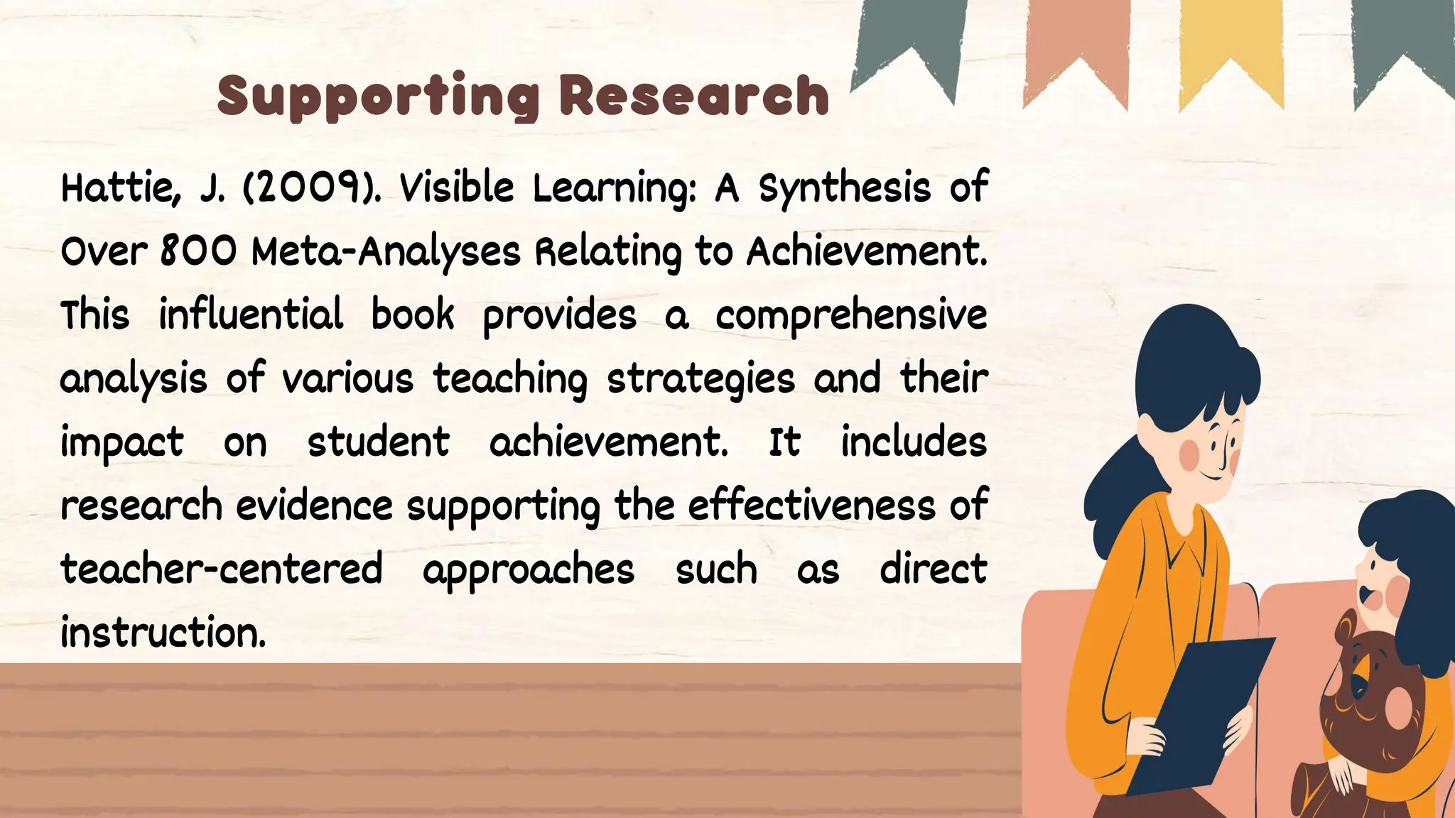 Hattie, J. (2009). Visible Learning: A Synthesis of
Over 800 Meta-Analyses Relating to Achievement.
This influential book provides a comprehensive
analysis of various teaching strategies and their
impact on student achievement. It includes
research evidence supporting the effectiveness of
teacher-centered approaches such as direct
instruction.
 
