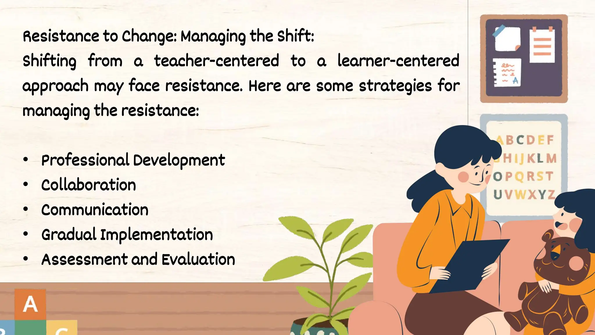 Resistance to Change: Managing the Shift:
Shifting from a teacher-centered to a learner-centered
approach may face resistance. Here are some strategies for
managing the resistance:
• Professional Development
• Collaboration
• Communication
• Gradual Implementation
• Assessment and Evaluation
 