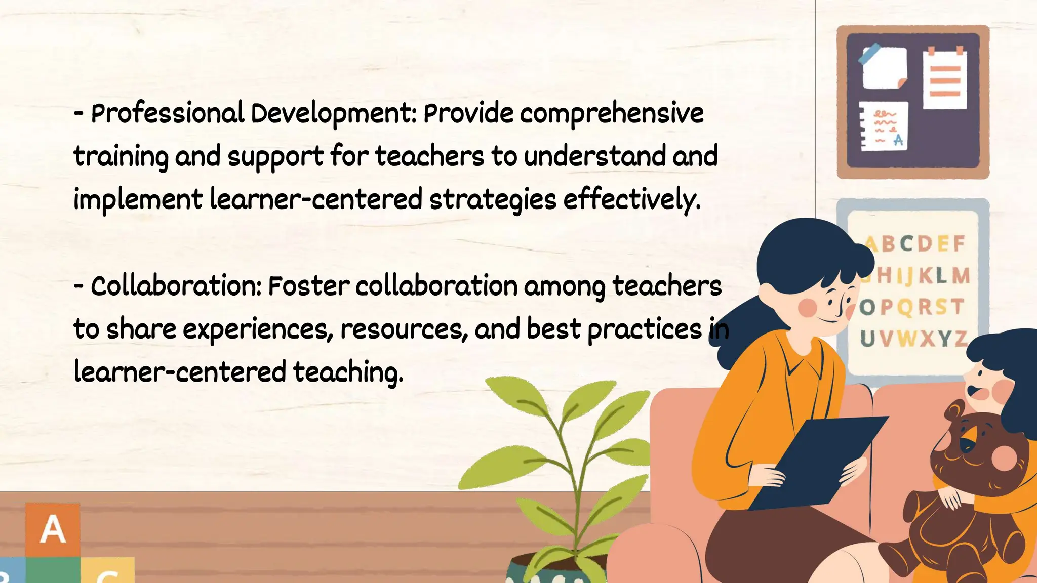 - Professional Development: Provide comprehensive
training and support for teachers to understand and
implement learner-centered strategies effectively.
- Collaboration: Foster collaboration among teachers
to share experiences, resources, and best practices in
learner-centered teaching.
 